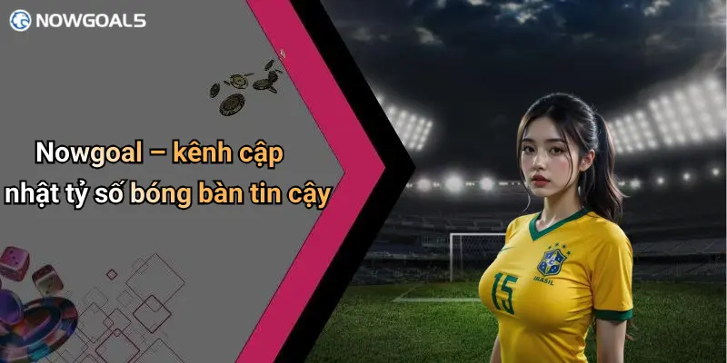 Nowgoal – kênh cập nhật tỷ số bóng bàn tin cậy