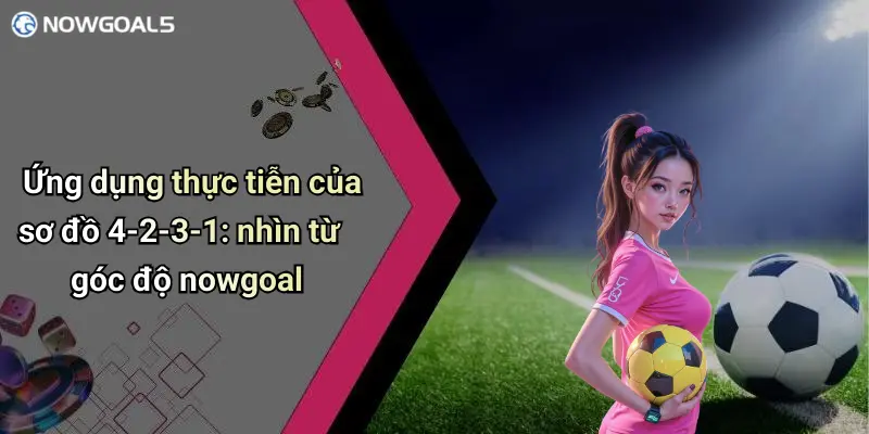 Ứng dụng thực tiễn của sơ đồ 4-2-3-1: nhìn từ góc độ nowgoal